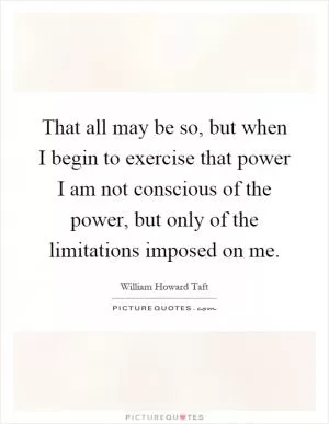 That all may be so, but when I begin to exercise that power I am not conscious of the power, but only of the limitations imposed on me Picture Quote #1