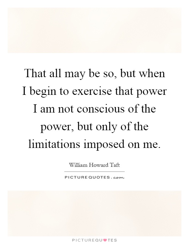 That all may be so, but when I begin to exercise that power I am not conscious of the power, but only of the limitations imposed on me Picture Quote #1