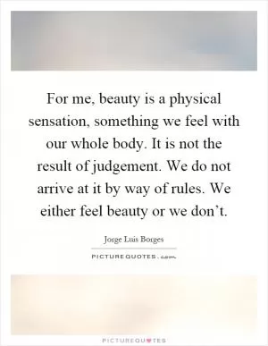 For me, beauty is a physical sensation, something we feel with our whole body. It is not the result of judgement. We do not arrive at it by way of rules. We either feel beauty or we don’t Picture Quote #1