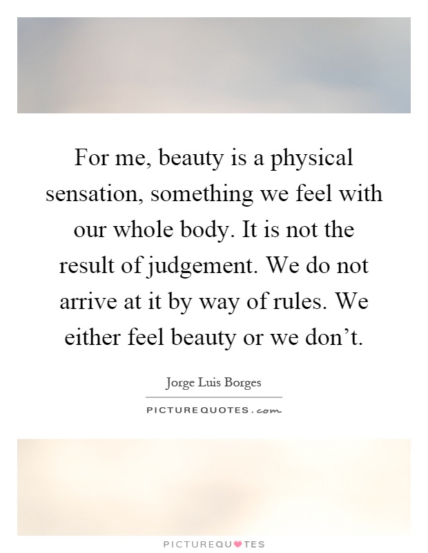 For me, beauty is a physical sensation, something we feel with our whole body. It is not the result of judgement. We do not arrive at it by way of rules. We either feel beauty or we don't Picture Quote #1