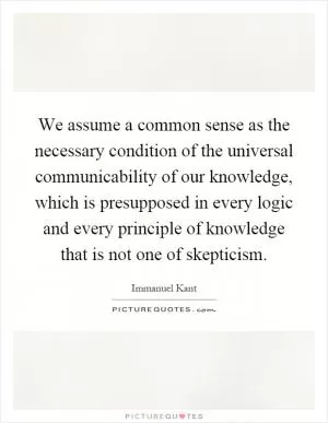 We assume a common sense as the necessary condition of the universal communicability of our knowledge, which is presupposed in every logic and every principle of knowledge that is not one of skepticism Picture Quote #1
