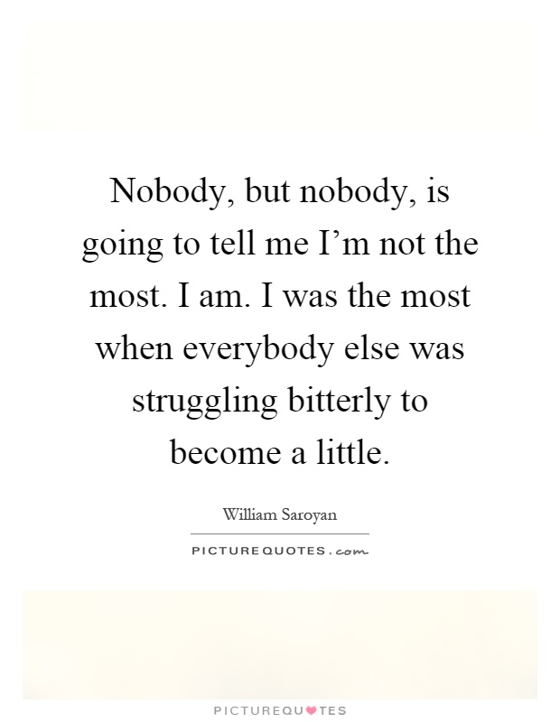 Nobody, but nobody, is going to tell me I'm not the most. I am. I was the most when everybody else was struggling bitterly to become a little Picture Quote #1