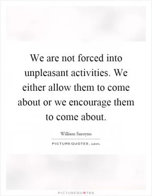 We are not forced into unpleasant activities. We either allow them to come about or we encourage them to come about Picture Quote #1