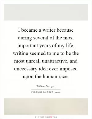 I became a writer because during several of the most important years of my life, writing seemed to me to be the most unreal, unattractive, and unecessary idea ever imposed upon the human race Picture Quote #1