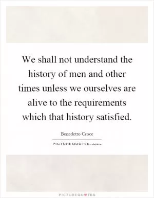 We shall not understand the history of men and other times unless we ourselves are alive to the requirements which that history satisfied Picture Quote #1