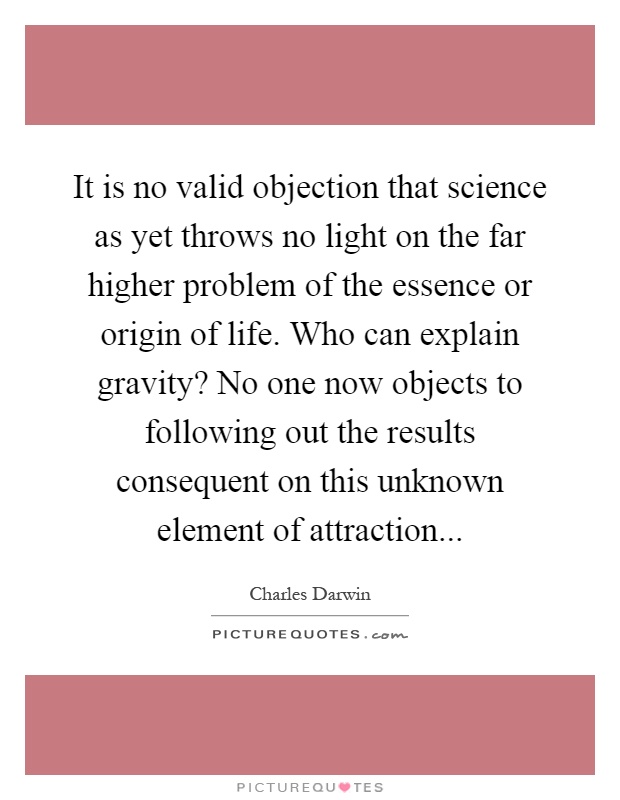 It is no valid objection that science as yet throws no light on the far higher problem of the essence or origin of life. Who can explain gravity? No one now objects to following out the results consequent on this unknown element of attraction Picture Quote #1