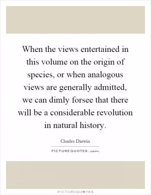 When the views entertained in this volume on the origin of species, or when analogous views are generally admitted, we can dimly forsee that there will be a considerable revolution in natural history Picture Quote #1