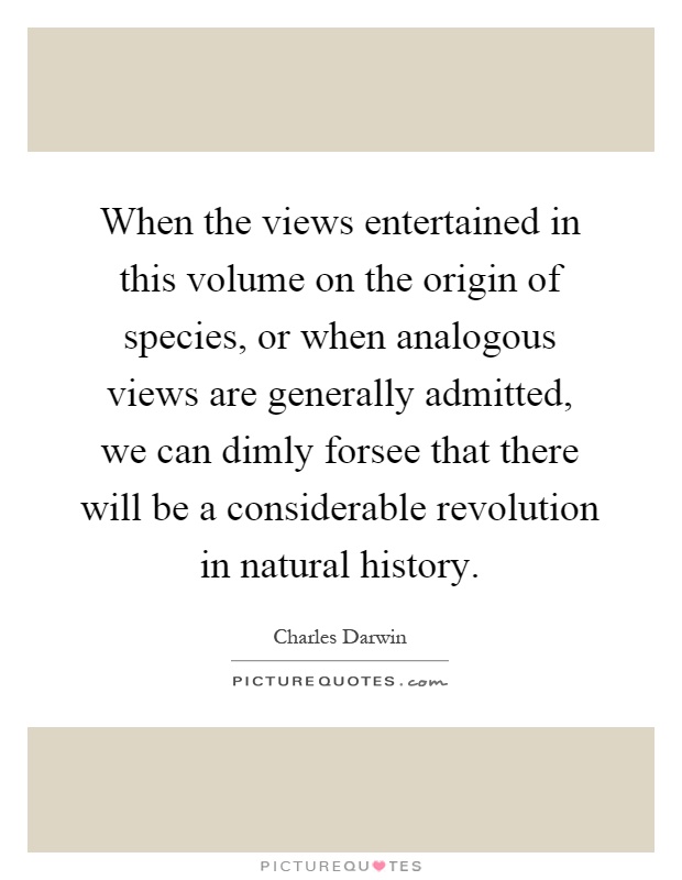 When the views entertained in this volume on the origin of species, or when analogous views are generally admitted, we can dimly forsee that there will be a considerable revolution in natural history Picture Quote #1