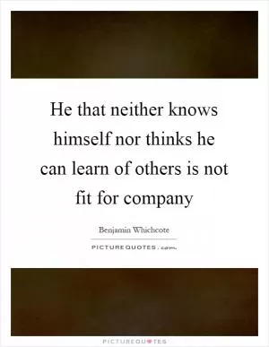 He that neither knows himself nor thinks he can learn of others is not fit for company Picture Quote #1