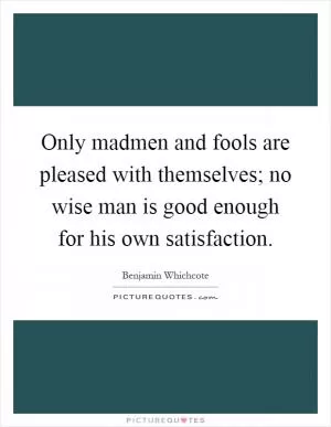 Only madmen and fools are pleased with themselves; no wise man is good enough for his own satisfaction Picture Quote #1