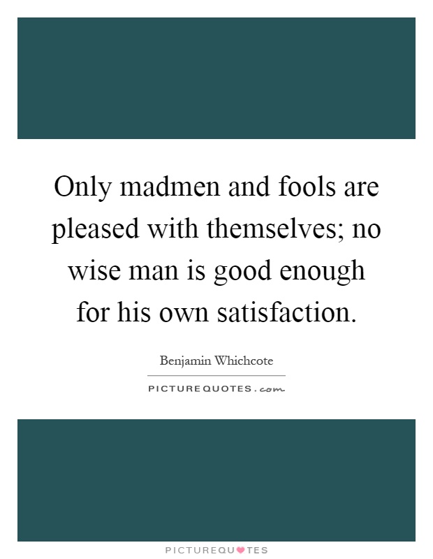 Only madmen and fools are pleased with themselves; no wise man is good enough for his own satisfaction Picture Quote #1
