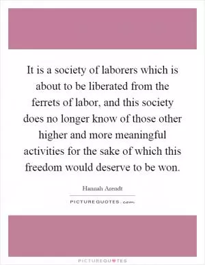 It is a society of laborers which is about to be liberated from the ferrets of labor, and this society does no longer know of those other higher and more meaningful activities for the sake of which this freedom would deserve to be won Picture Quote #1