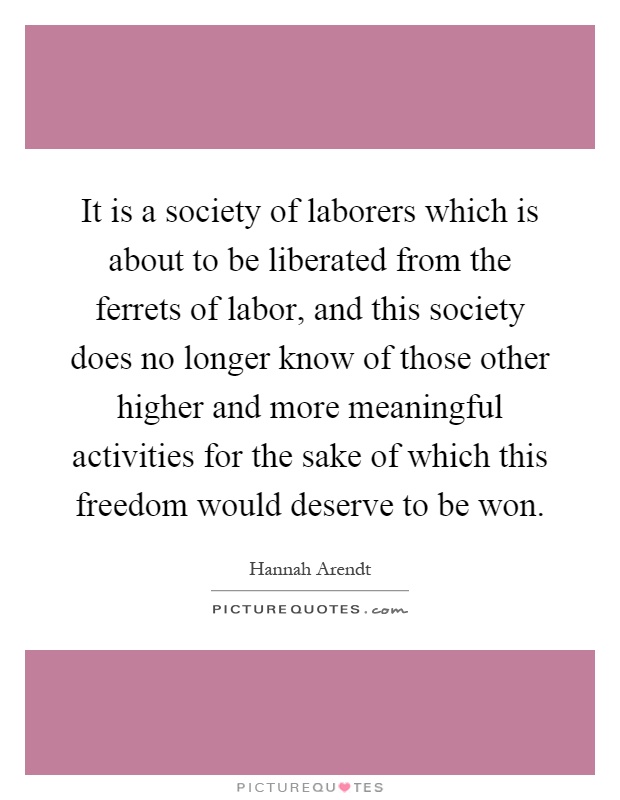 It is a society of laborers which is about to be liberated from the ferrets of labor, and this society does no longer know of those other higher and more meaningful activities for the sake of which this freedom would deserve to be won Picture Quote #1