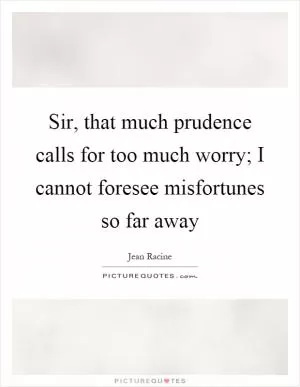 Sir, that much prudence calls for too much worry; I cannot foresee misfortunes so far away Picture Quote #1