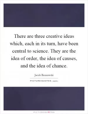 There are three creative ideas which, each in its turn, have been central to science. They are the idea of order, the idea of causes, and the idea of chance Picture Quote #1