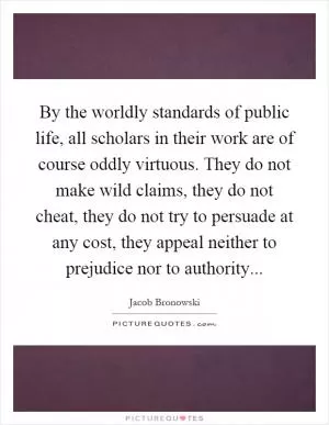 By the worldly standards of public life, all scholars in their work are of course oddly virtuous. They do not make wild claims, they do not cheat, they do not try to persuade at any cost, they appeal neither to prejudice nor to authority Picture Quote #1