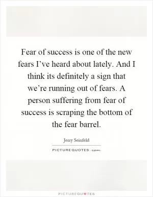 Fear of success is one of the new fears I’ve heard about lately. And I think its definitely a sign that we’re running out of fears. A person suffering from fear of success is scraping the bottom of the fear barrel Picture Quote #1