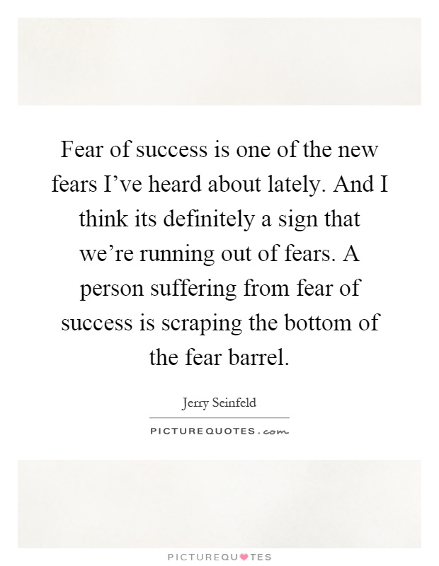 Fear of success is one of the new fears I've heard about lately. And I think its definitely a sign that we're running out of fears. A person suffering from fear of success is scraping the bottom of the fear barrel Picture Quote #1