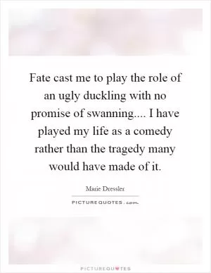 Fate cast me to play the role of an ugly duckling with no promise of swanning.... I have played my life as a comedy rather than the tragedy many would have made of it Picture Quote #1