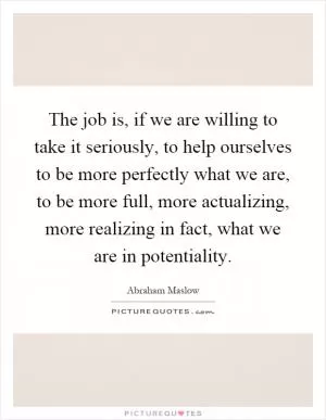 The job is, if we are willing to take it seriously, to help ourselves to be more perfectly what we are, to be more full, more actualizing, more realizing in fact, what we are in potentiality Picture Quote #1
