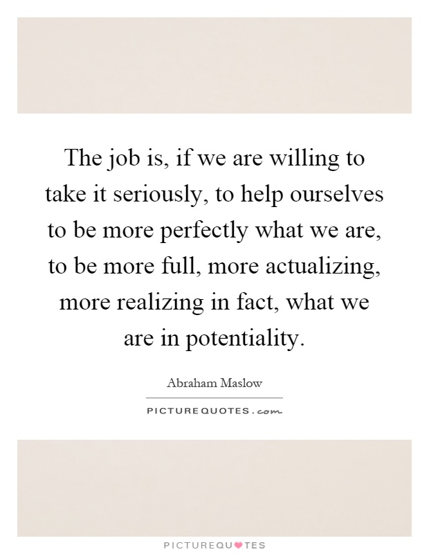 The job is, if we are willing to take it seriously, to help ourselves to be more perfectly what we are, to be more full, more actualizing, more realizing in fact, what we are in potentiality Picture Quote #1