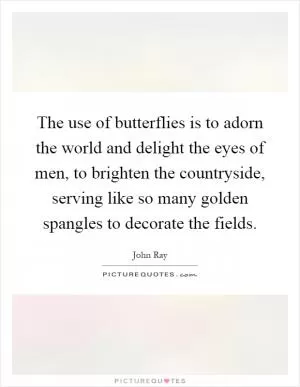 The use of butterflies is to adorn the world and delight the eyes of men, to brighten the countryside, serving like so many golden spangles to decorate the fields Picture Quote #1