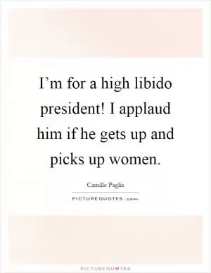 I’m for a high libido president! I applaud him if he gets up and picks up women Picture Quote #1