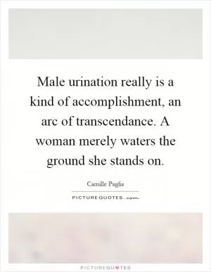 Male urination really is a kind of accomplishment, an arc of transcendance. A woman merely waters the ground she stands on Picture Quote #1