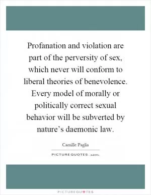 Profanation and violation are part of the perversity of sex, which never will conform to liberal theories of benevolence. Every model of morally or politically correct sexual behavior will be subverted by nature’s daemonic law Picture Quote #1