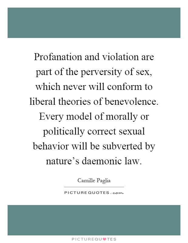Profanation and violation are part of the perversity of sex, which never will conform to liberal theories of benevolence. Every model of morally or politically correct sexual behavior will be subverted by nature's daemonic law Picture Quote #1