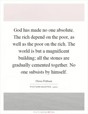 God has made no one absolute. The rich depend on the poor, as well as the poor on the rich. The world is but a magnificent building; all the stones are gradually cemented together. No one subsists by himself Picture Quote #1