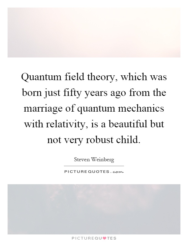 Quantum field theory, which was born just fifty years ago from the marriage of quantum mechanics with relativity, is a beautiful but not very robust child Picture Quote #1