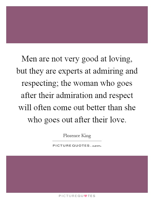 Men are not very good at loving, but they are experts at admiring and respecting; the woman who goes after their admiration and respect will often come out better than she who goes out after their love Picture Quote #1