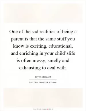One of the sad realities of being a parent is that the same stuff you know is exciting, educational, and enriching in your child’slife is often messy, smelly and exhausting to deal with Picture Quote #1