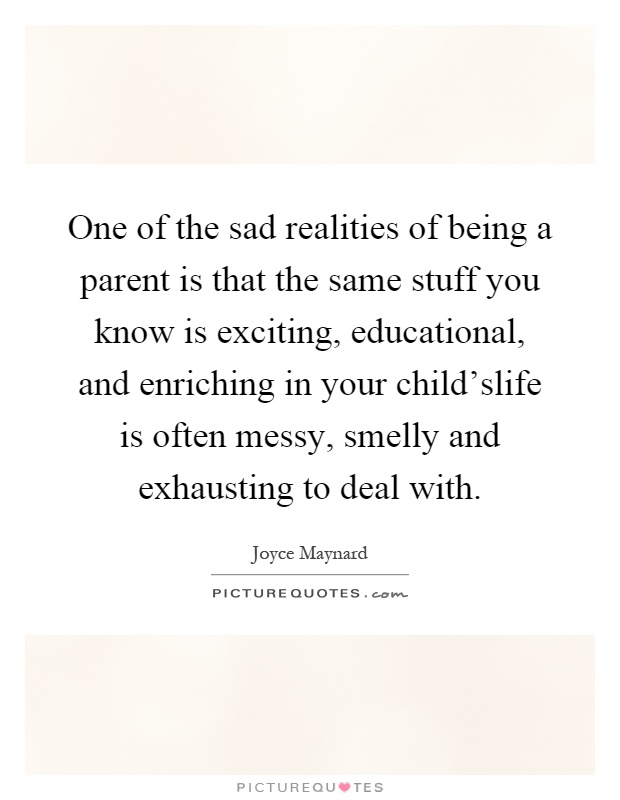 One of the sad realities of being a parent is that the same stuff you know is exciting, educational, and enriching in your child'slife is often messy, smelly and exhausting to deal with Picture Quote #1
