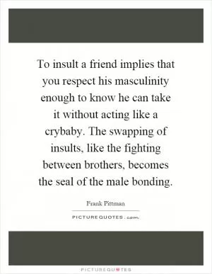 To insult a friend implies that you respect his masculinity enough to know he can take it without acting like a crybaby. The swapping of insults, like the fighting between brothers, becomes the seal of the male bonding Picture Quote #1