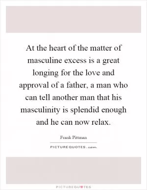 At the heart of the matter of masculine excess is a great longing for the love and approval of a father, a man who can tell another man that his masculinity is splendid enough and he can now relax Picture Quote #1