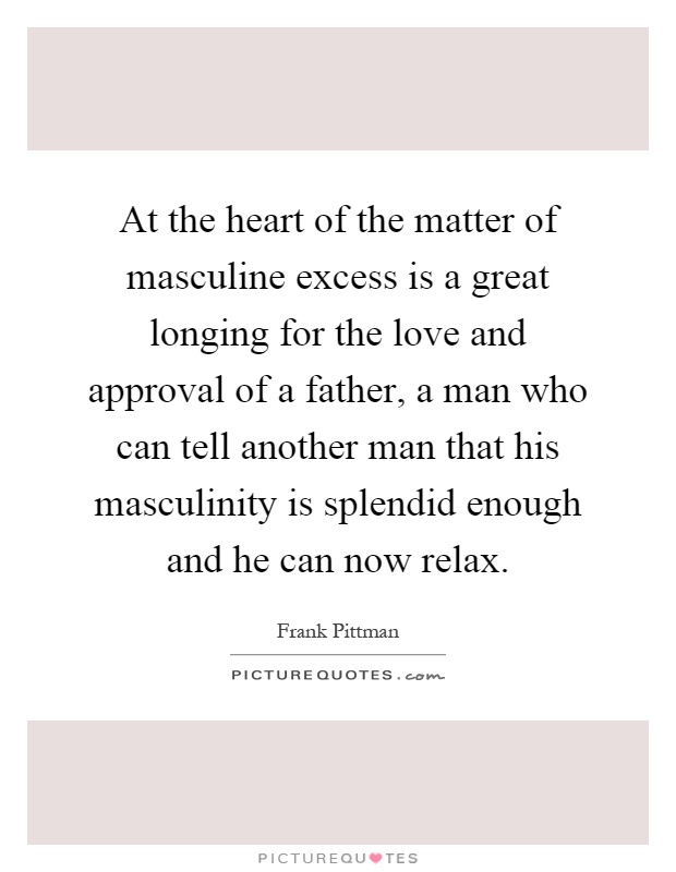 At the heart of the matter of masculine excess is a great longing for the love and approval of a father, a man who can tell another man that his masculinity is splendid enough and he can now relax Picture Quote #1