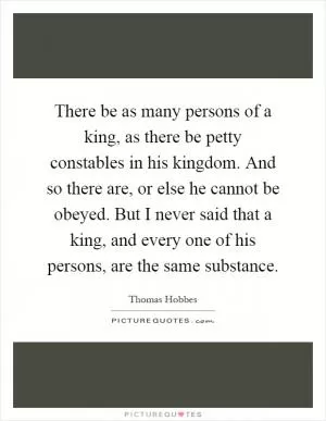There be as many persons of a king, as there be petty constables in his kingdom. And so there are, or else he cannot be obeyed. But I never said that a king, and every one of his persons, are the same substance Picture Quote #1