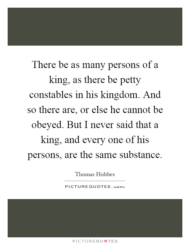 There be as many persons of a king, as there be petty constables in his kingdom. And so there are, or else he cannot be obeyed. But I never said that a king, and every one of his persons, are the same substance Picture Quote #1