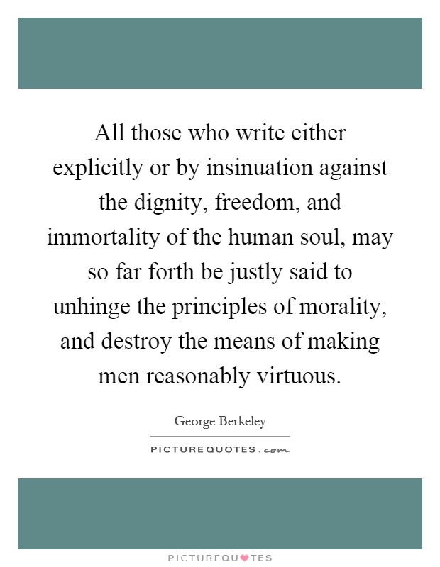 All those who write either explicitly or by insinuation against the dignity, freedom, and immortality of the human soul, may so far forth be justly said to unhinge the principles of morality, and destroy the means of making men reasonably virtuous Picture Quote #1