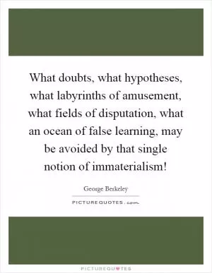 What doubts, what hypotheses, what labyrinths of amusement, what fields of disputation, what an ocean of false learning, may be avoided by that single notion of immaterialism! Picture Quote #1