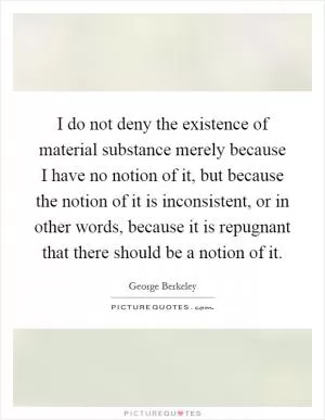 I do not deny the existence of material substance merely because I have no notion of it, but because the notion of it is inconsistent, or in other words, because it is repugnant that there should be a notion of it Picture Quote #1