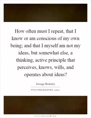 How often must I repeat, that I know or am conscious of my own being; and that I myself am not my ideas, but somewhat else, a thinking, active principle that perceives, knows, wills, and operates about ideas? Picture Quote #1