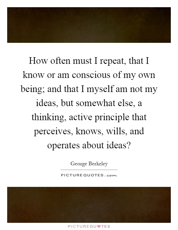 How often must I repeat, that I know or am conscious of my own being; and that I myself am not my ideas, but somewhat else, a thinking, active principle that perceives, knows, wills, and operates about ideas? Picture Quote #1