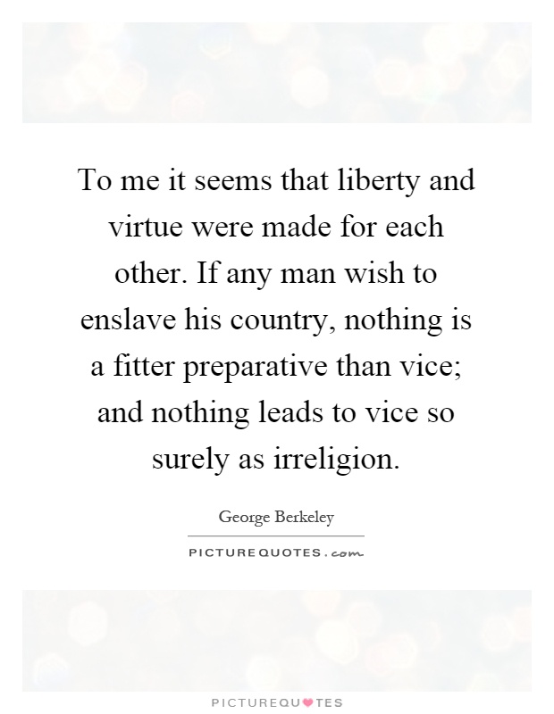 To me it seems that liberty and virtue were made for each other. If any man wish to enslave his country, nothing is a fitter preparative than vice; and nothing leads to vice so surely as irreligion Picture Quote #1