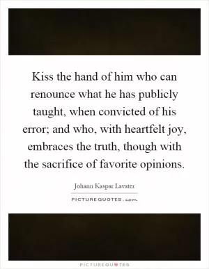 Kiss the hand of him who can renounce what he has publicly taught, when convicted of his error; and who, with heartfelt joy, embraces the truth, though with the sacrifice of favorite opinions Picture Quote #1