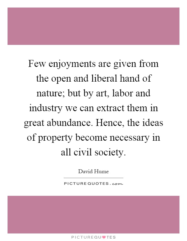 Few enjoyments are given from the open and liberal hand of nature; but by art, labor and industry we can extract them in great abundance. Hence, the ideas of property become necessary in all civil society Picture Quote #1