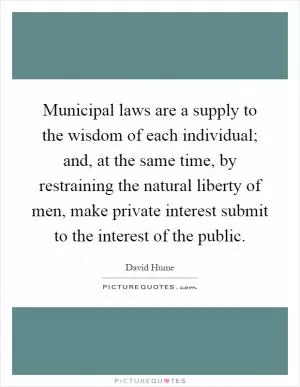 Municipal laws are a supply to the wisdom of each individual; and, at the same time, by restraining the natural liberty of men, make private interest submit to the interest of the public Picture Quote #1