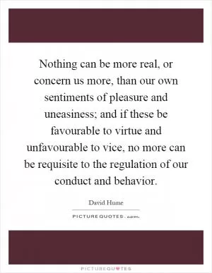 Nothing can be more real, or concern us more, than our own sentiments of pleasure and uneasiness; and if these be favourable to virtue and unfavourable to vice, no more can be requisite to the regulation of our conduct and behavior Picture Quote #1